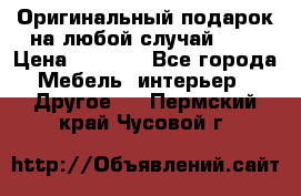 Оригинальный подарок на любой случай!!!! › Цена ­ 2 500 - Все города Мебель, интерьер » Другое   . Пермский край,Чусовой г.